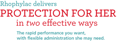 Rhophylac delivers protection for her in two effective ways. The rapid performance you want, with flexible administration she may need.